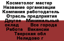 Косметолог-мастер › Название организации ­ Компания-работодатель › Отрасль предприятия ­ Другое › Минимальный оклад ­ 1 - Все города Работа » Вакансии   . Тверская обл.,Нелидово г.